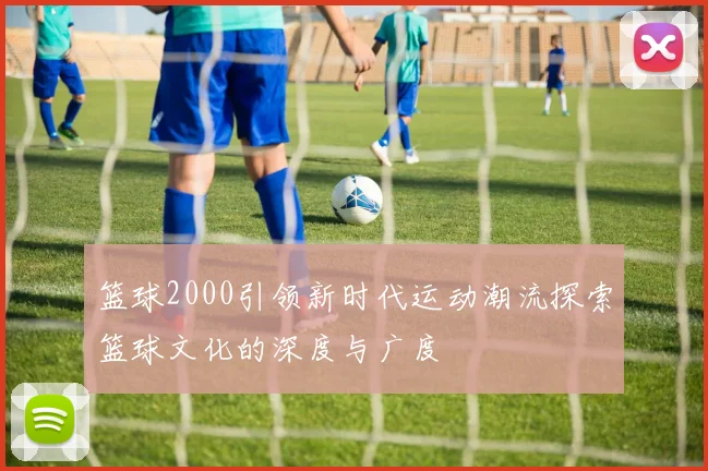 篮球2000引领新时代运动潮流探索篮球文化的深度与广度