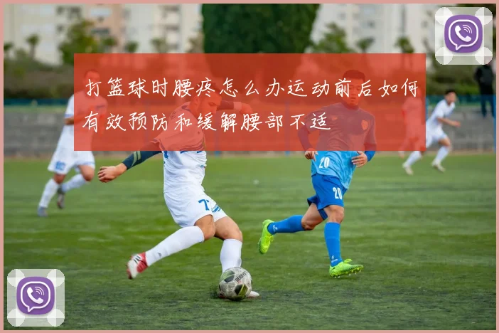 打篮球时腰疼怎么办运动前后如何有效预防和缓解腰部不适