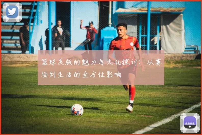 篮球美版的魅力与文化探讨：从赛场到生活的全方位影响