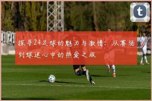 探寻24足球的魅力与激情：从赛场到球迷心中的热爱之旅