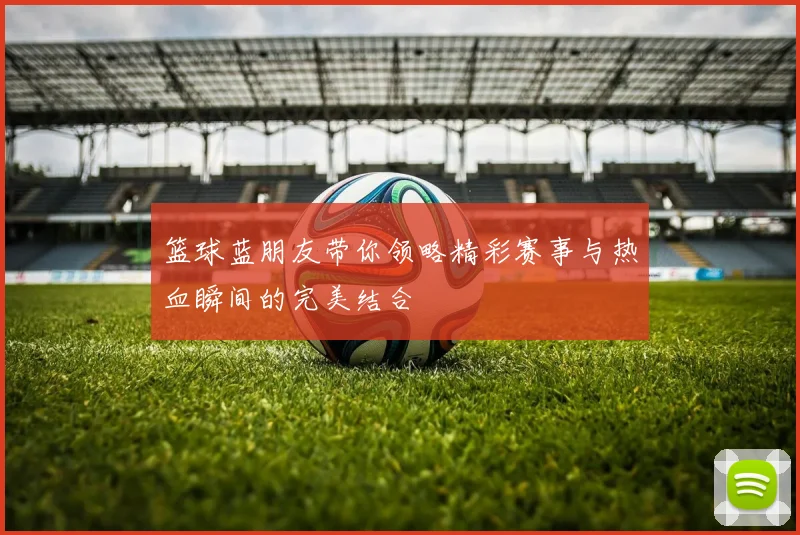 篮球蓝朋友带你领略精彩赛事与热血瞬间的完美结合