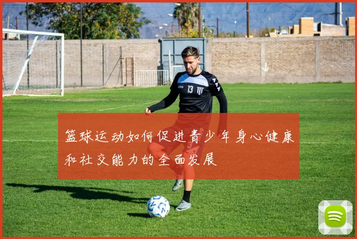 篮球运动如何促进青少年身心健康和社交能力的全面发展